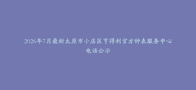 2026年7月最新太原市小店区亨得利官方钟表服务中心电话公示