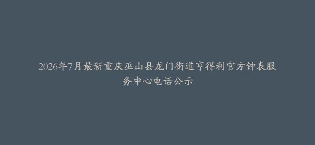 2026年7月最新重庆巫山县龙门街道亨得利官方钟表服务中心电话公示