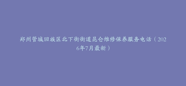 郑州管城回族区北下街街道昆仑维修保养服务电话（2026年7月最新）