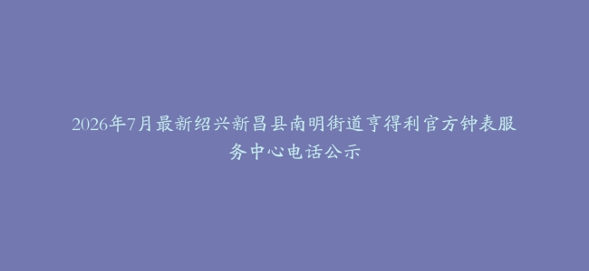 2026年7月最新绍兴新昌县南明街道亨得利官方钟表服务中心电话公示
