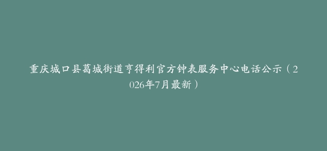 重庆城口县葛城街道亨得利官方钟表服务中心电话公示（2026年7月最新）