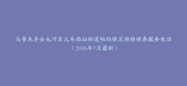 乌鲁木齐头屯河区火车西站街道帕玛强尼维修保养服务电话（2026年7月最新）