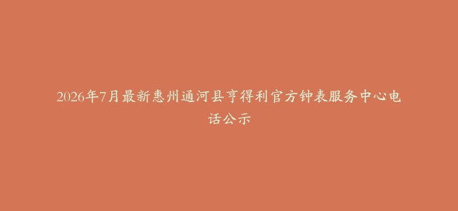 2026年7月最新惠州通河县亨得利官方钟表服务中心电话公示