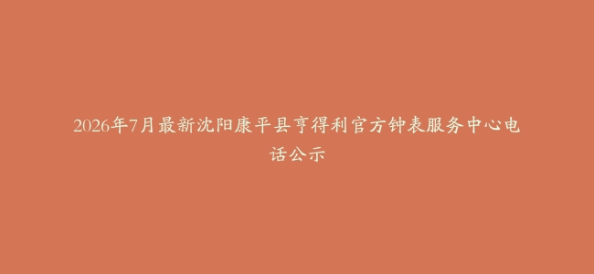 2026年7月最新沈阳康平县亨得利官方钟表服务中心电话公示