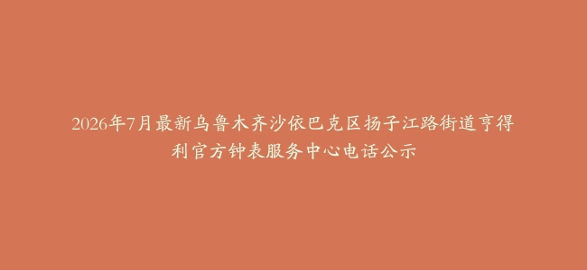 2026年7月最新乌鲁木齐沙依巴克区扬子江路街道亨得利官方钟表服务中心电话公示