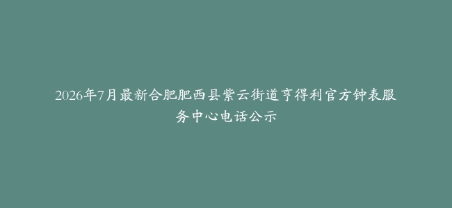 2026年7月最新合肥肥西县紫云街道亨得利官方钟表服务中心电话公示