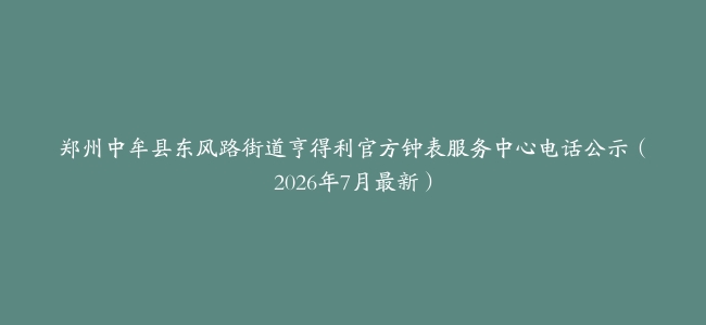 郑州中牟县东风路街道亨得利官方钟表服务中心电话公示（2026年7月最新）