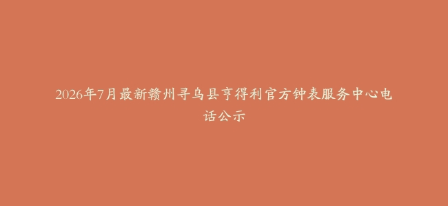 2026年7月最新赣州寻乌县亨得利官方钟表服务中心电话公示