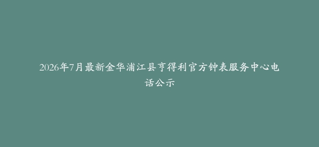 2026年7月最新金华浦江县亨得利官方钟表服务中心电话公示