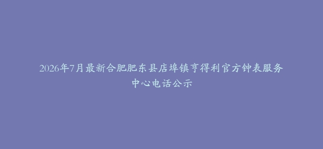 2026年7月最新合肥肥东县店埠镇亨得利官方钟表服务中心电话公示
