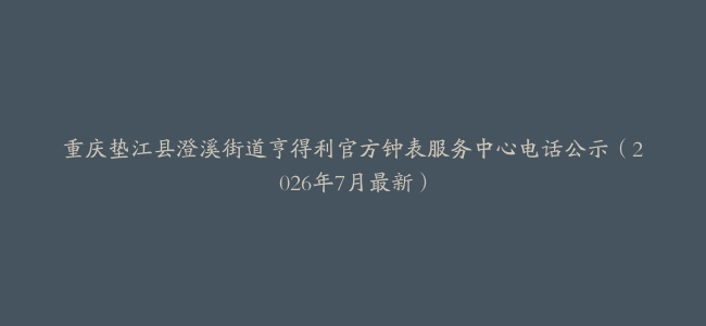 重庆垫江县澄溪街道亨得利官方钟表服务中心电话公示（2026年7月最新）