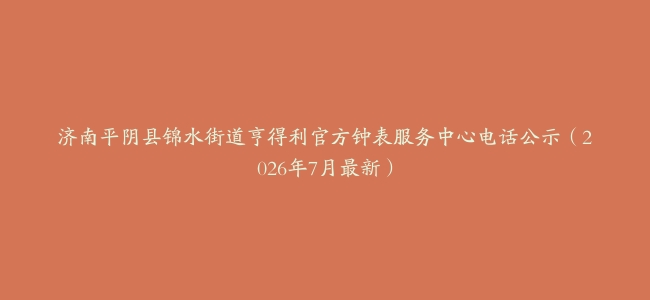 济南平阴县锦水街道亨得利官方钟表服务中心电话公示（2026年7月最新）