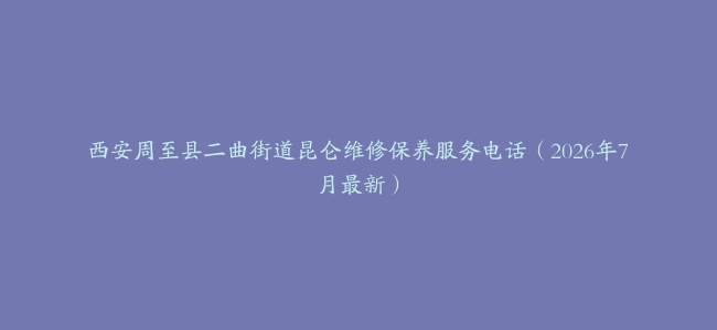 西安周至县二曲街道昆仑维修保养服务电话（2026年7月最新）
