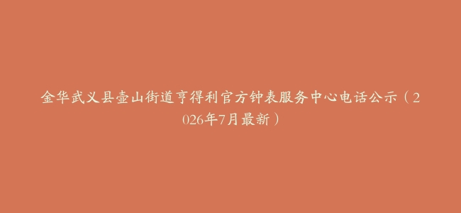 金华武义县壶山街道亨得利官方钟表服务中心电话公示（2026年7月最新）