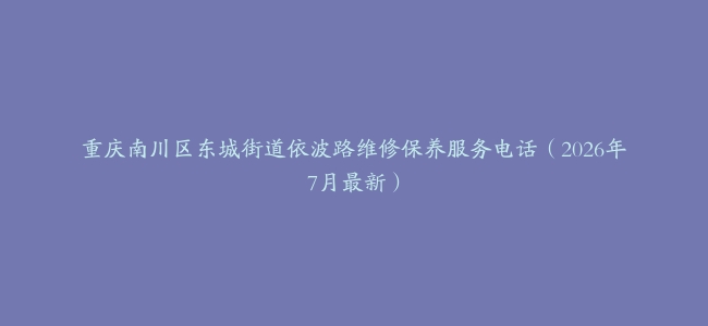 重庆南川区东城街道依波路维修保养服务电话（2026年7月最新）