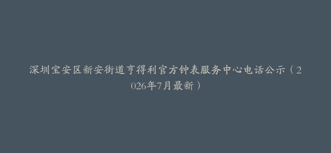 深圳宝安区新安街道亨得利官方钟表服务中心电话公示（2026年7月最新）