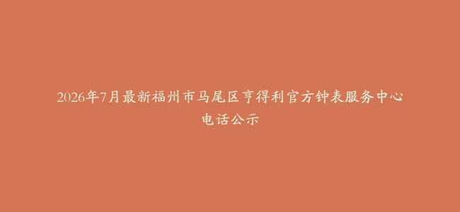 2026年7月最新福州市马尾区亨得利官方钟表服务中心电话公示