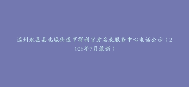 温州永嘉县北城街道亨得利官方名表服务中心电话公示（2026年7月最新）
