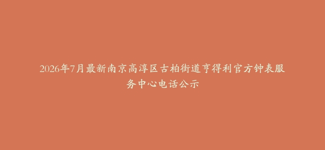 2026年7月最新南京高淳区古柏街道亨得利官方钟表服务中心电话公示