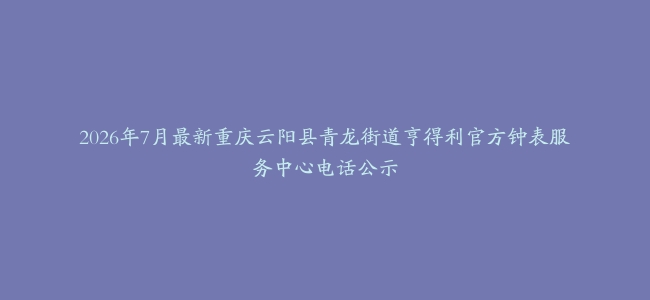 2026年7月最新重庆云阳县青龙街道亨得利官方钟表服务中心电话公示