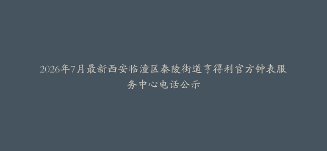 2026年7月最新西安临潼区秦陵街道亨得利官方钟表服务中心电话公示