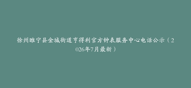 徐州睢宁县金城街道亨得利官方钟表服务中心电话公示（2026年7月最新）