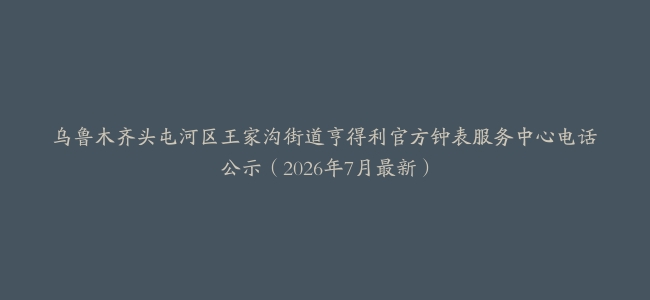 乌鲁木齐头屯河区王家沟街道亨得利官方钟表服务中心电话公示（2026年7月最新）