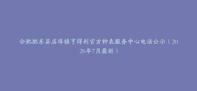 合肥肥东县店埠镇亨得利官方钟表服务中心电话公示（2026年7月最新）