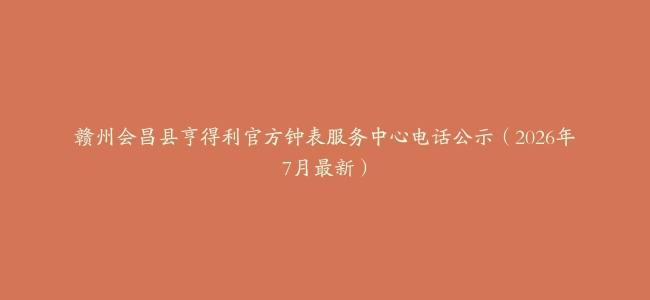 赣州会昌县亨得利官方钟表服务中心电话公示（2026年7月最新）