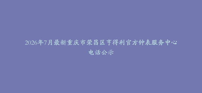 2026年7月最新重庆市荣昌区亨得利官方钟表服务中心电话公示