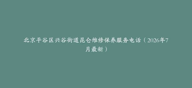 北京平谷区兴谷街道昆仑维修保养服务电话（2026年7月最新）