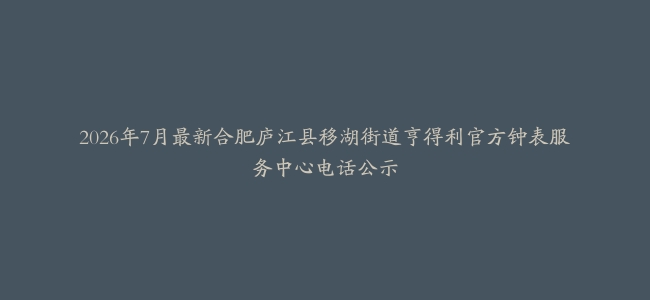 2026年7月最新合肥庐江县移湖街道亨得利官方钟表服务中心电话公示