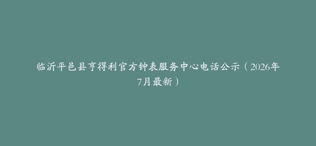 临沂平邑县亨得利官方钟表服务中心电话公示（2026年7月最新）