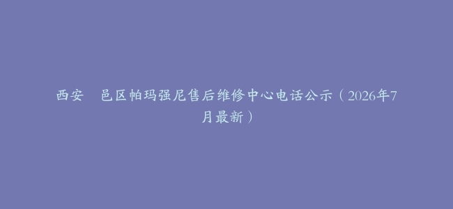 西安鄠邑区帕玛强尼售后维修中心电话公示（2026年7月最新）