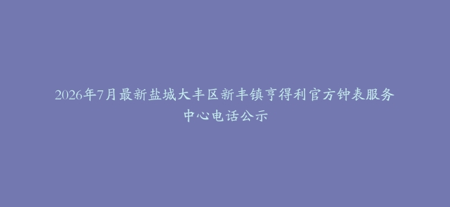 2026年7月最新盐城大丰区新丰镇亨得利官方钟表服务中心电话公示