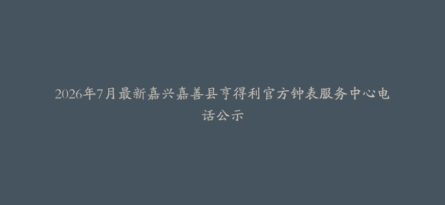2026年7月最新嘉兴嘉善县亨得利官方钟表服务中心电话公示