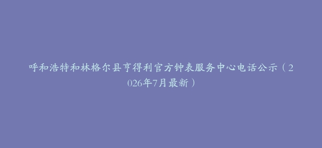 呼和浩特和林格尔县亨得利官方钟表服务中心电话公示（2026年7月最新）