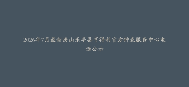 2026年7月最新唐山乐亭县亨得利官方钟表服务中心电话公示
