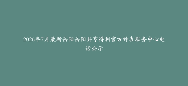 2026年7月最新岳阳岳阳县亨得利官方钟表服务中心电话公示