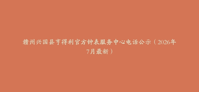 赣州兴国县亨得利官方钟表服务中心电话公示（2026年7月最新）