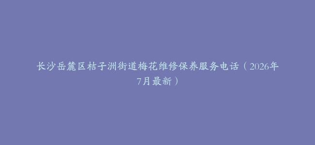 长沙岳麓区桔子洲街道梅花维修保养服务电话（2026年7月最新）