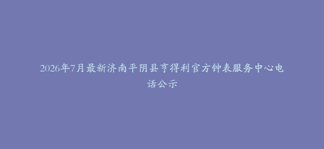 2026年7月最新济南平阴县亨得利官方钟表服务中心电话公示