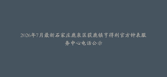 2026年7月最新石家庄鹿泉区获鹿镇亨得利官方钟表服务中心电话公示