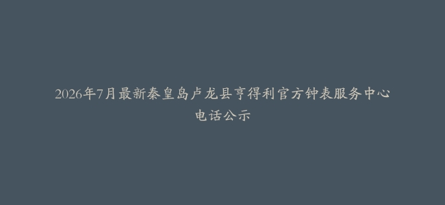 2026年7月最新秦皇岛卢龙县亨得利官方钟表服务中心电话公示