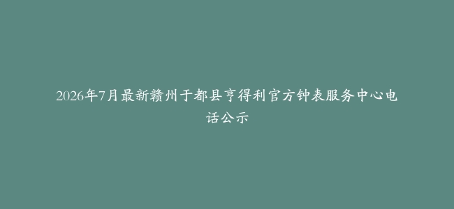 2026年7月最新赣州于都县亨得利官方钟表服务中心电话公示