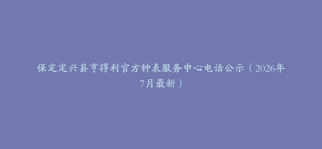 保定定兴县亨得利官方钟表服务中心电话公示（2026年7月最新）