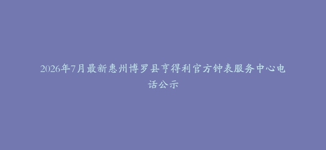 2026年7月最新惠州博罗县亨得利官方钟表服务中心电话公示