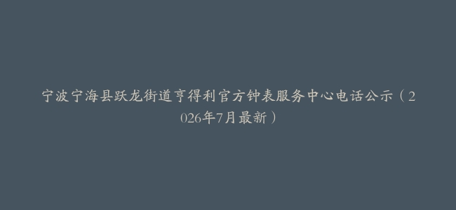宁波宁海县跃龙街道亨得利官方钟表服务中心电话公示（2026年7月最新）