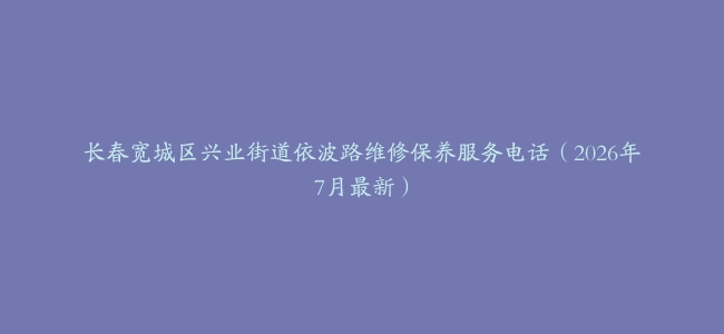 长春宽城区兴业街道依波路维修保养服务电话（2026年7月最新）