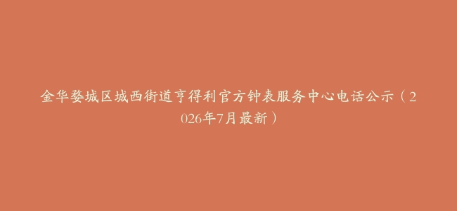 金华婺城区城西街道亨得利官方钟表服务中心电话公示（2026年7月最新）